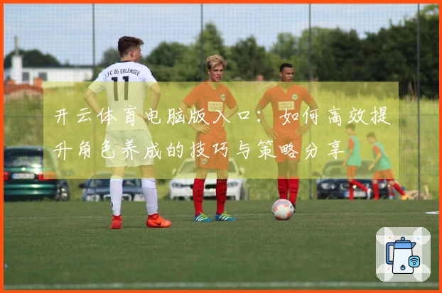 开云体育电脑版入口：如何高效提升角色养成的技巧与策略分享