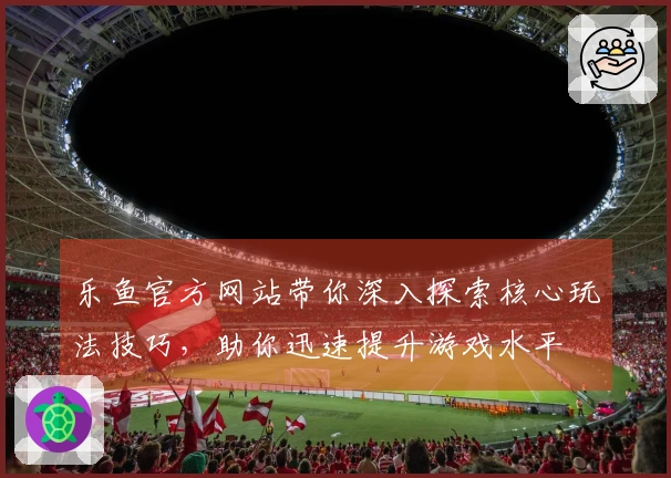 乐鱼官方网站带你深入探索核心玩法技巧，助你迅速提升游戏水平